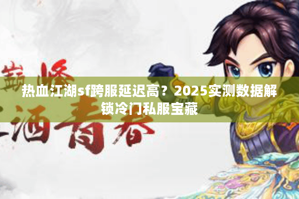热血江湖sf跨服延迟高？2025实测数据解锁冷门私服宝藏
