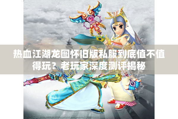 热血江湖龙图怀旧版私服到底值不值得玩？老玩家深度测评揭秘