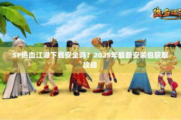SF热血江湖下载安全吗？2025年最新安装包获取攻略