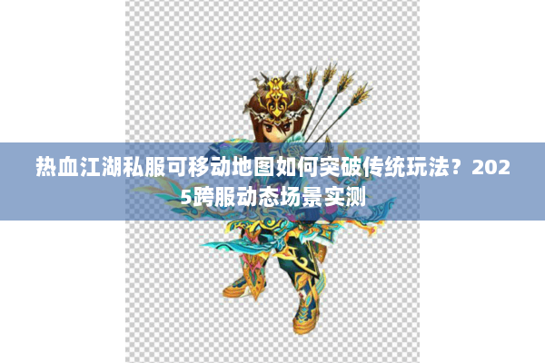 热血江湖私服可移动地图如何突破传统玩法?2025跨服动态场景实测 热血江湖私服可移动地图如何突破传统玩法?2025跨服动态场景实测