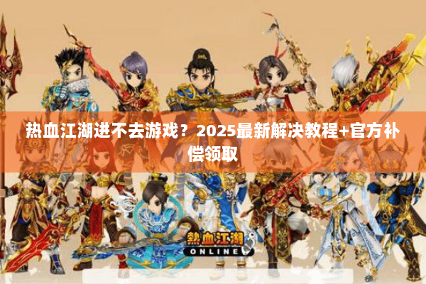 热血江湖进不去游戏？2025最新解决教程+官方补偿领取
