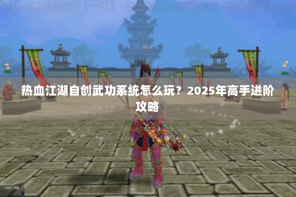 热血江湖自创武功系统怎么玩?2025年高手进阶攻略 热血江湖自创武功系统怎么玩?2025年高手进阶攻略