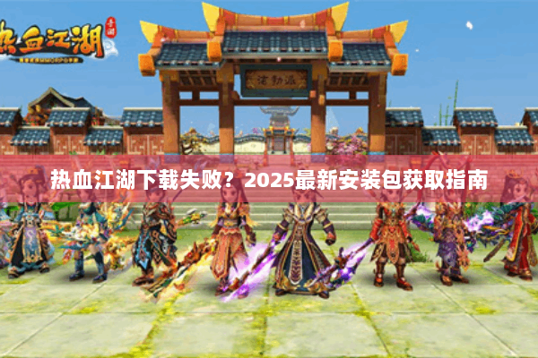 热血江湖下载失败?2025最新安装包获取指南 热血江湖下载失败?2025最新安装包获取指南