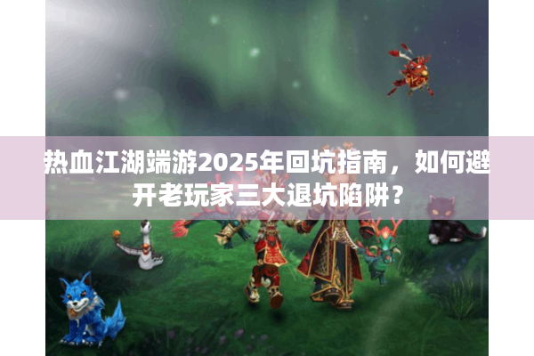 热血江湖端游2025年回坑指南，如何避开老玩家三大退坑陷阱？
