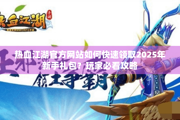 热血江湖官方网站如何快速领取2025年新手礼包？玩家必看攻略
