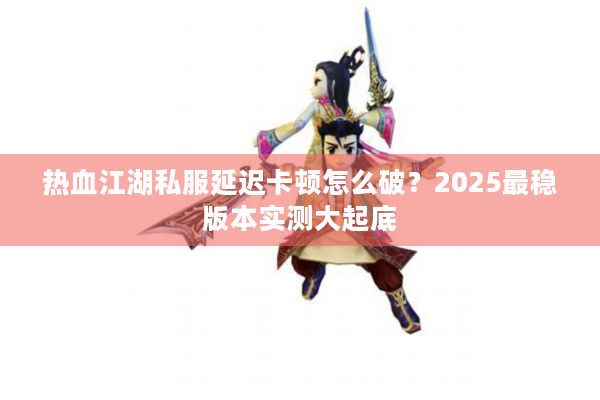 热血江湖私服延迟卡顿怎么破？2025最稳版本实测大起底