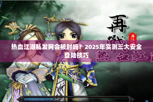 热血江湖私发网会被封吗？2025年实测三大安全登陆技巧
