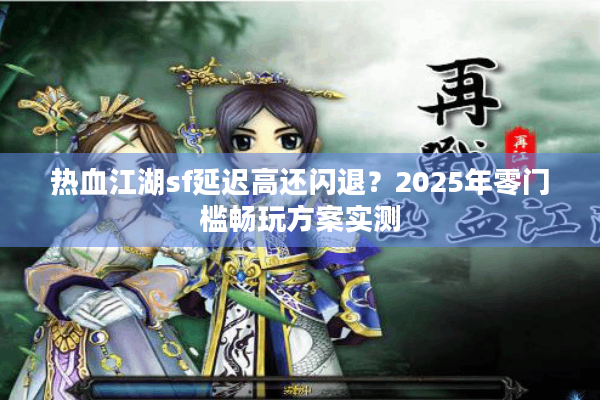 热血江湖sf延迟高还闪退？2025年零门槛畅玩方案实测