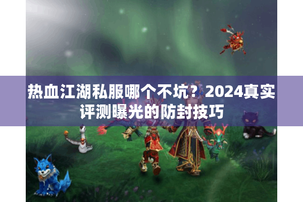 热血江湖私服哪个不坑？2024真实评测曝光的防封技巧