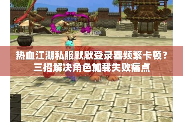 热血江湖私服默默登录器频繁卡顿？三招解决角色加载失败痛点