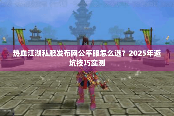 热血江湖私服发布网公平服怎么选？2025年避坑技巧实测