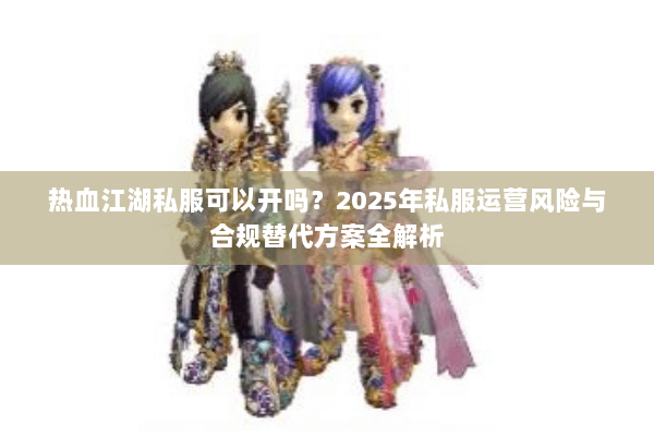 热血江湖私服可以开吗？2025年私服运营风险与合规替代方案全解析