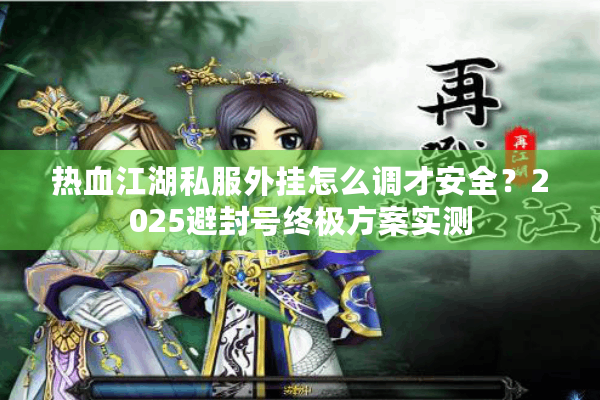 热血江湖私服外挂怎么调才安全?2025避封号终极方案实测 热血江湖私服外挂怎么调才安全?2025避封号终极方案实测