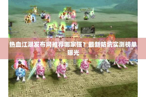 热血江湖发布网推荐哪家强？最新防坑实测榜单曝光