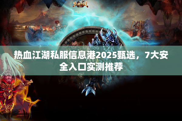 热血江湖私服信息港2025甄选，7大安全入口实测推荐