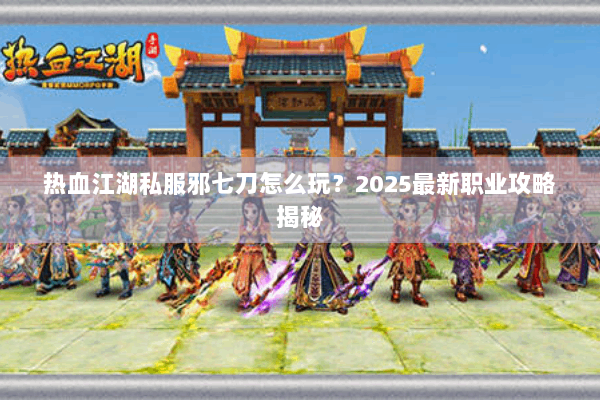 热血江湖私服邪七刀怎么玩？2025最新职业攻略揭秘