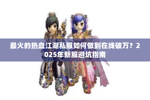 最火的热血江湖私服如何做到在线破万?2025年新服避坑指南 最火的热血江湖私服如何做到在线破万?2025年新服避坑指南