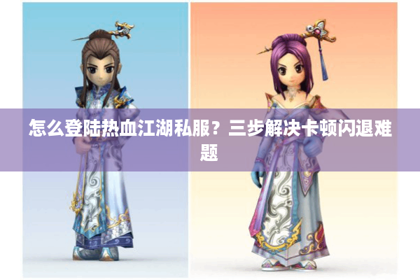 怎么登陆热血江湖私服？三步解决卡顿闪退难题