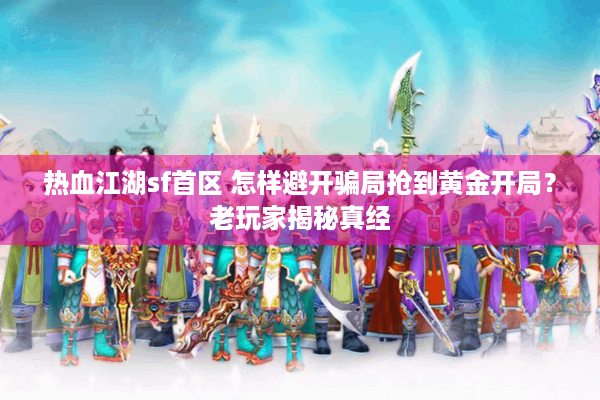 热血江湖sf首区 怎样避开骗局抢到黄金开局？老玩家揭秘真经