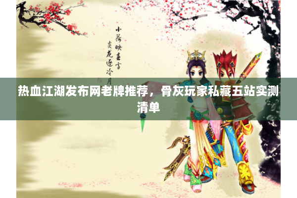 热血江湖发布网老牌推荐,骨灰玩家私藏五站实测清单 热血江湖发布网老牌推荐,骨灰玩家私藏五站实测清单