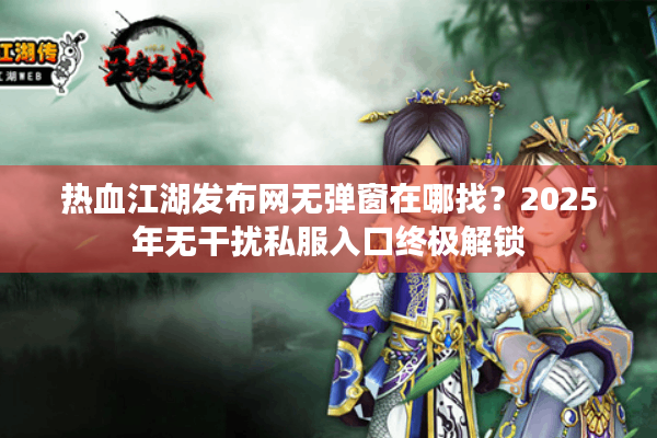 热血江湖发布网无弹窗在哪找?2025年无干扰私服入口终极解锁 热血江湖发布网无弹窗在哪找?2025年无干扰私服入口终极解锁