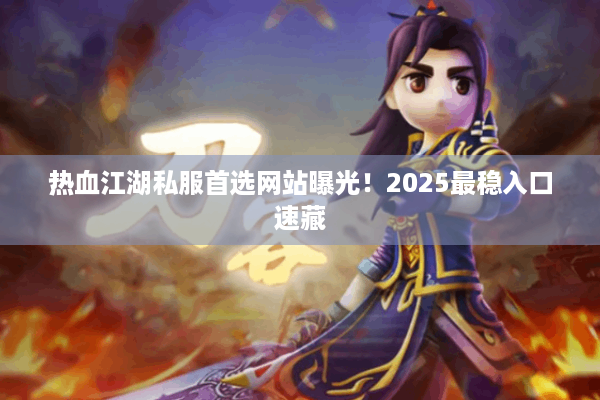 热血江湖私服首选网站曝光！2025最稳入口速藏