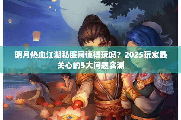 明月热血江湖私服网值得玩吗？2025玩家最关心的5大问题实测