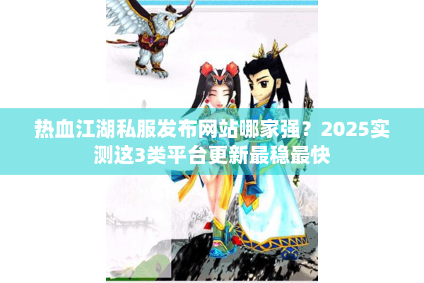 热血江湖私服发布网站哪家强？2025实测这3类平台更新最稳最快