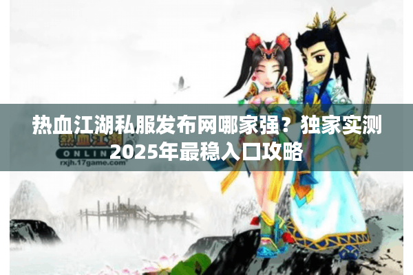 热血江湖私服发布网哪家强？独家实测2025年最稳入口攻略