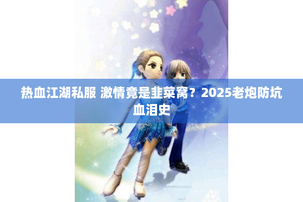 热血江湖私服 激情竟是韭菜窝？2025老炮防坑血泪史