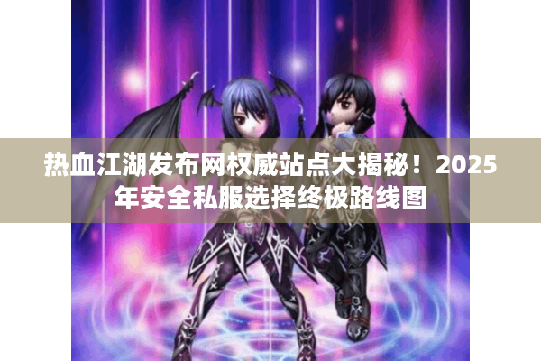 热血江湖发布网权威站点大揭秘！2025年安全私服选择终极路线图