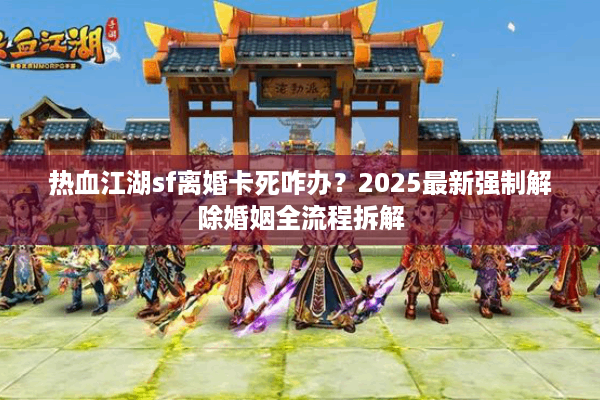 热血江湖sf离婚卡死咋办？2025最新强制解除婚姻全流程拆解