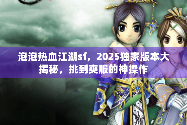 泡泡热血江湖sf，2025独家版本大揭秘，挑到爽服的神操作