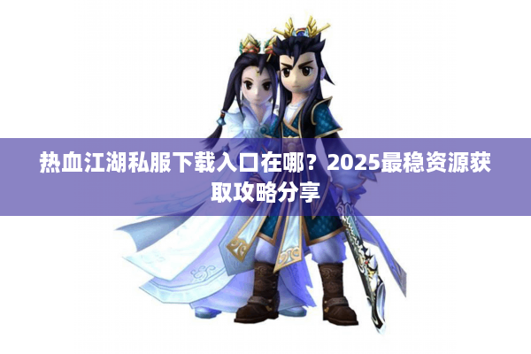 热血江湖私服下载入口在哪？2025最稳资源获取攻略分享