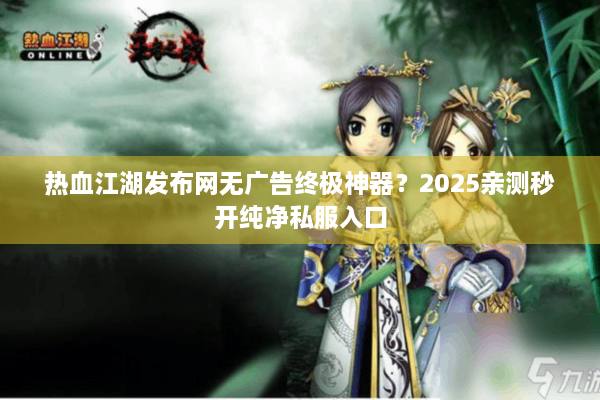 热血江湖发布网无广告终极神器?2025亲测秒开纯净私服入口 热血江湖发布网无广告终极神器?2025亲测秒开纯净私服入口