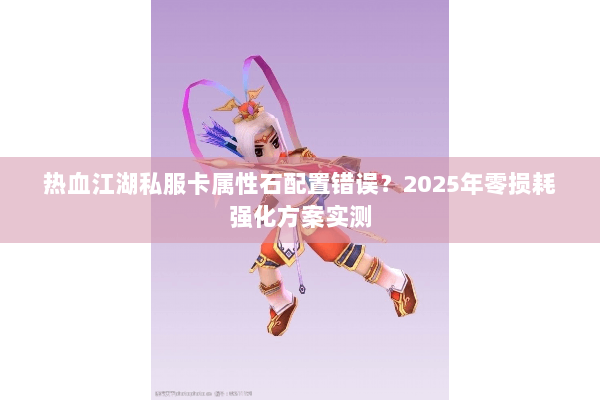 热血江湖私服卡属性石配置错误？2025年零损耗强化方案实测
