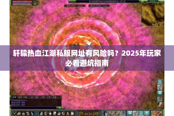 轩辕热血江湖私服网址有风险吗？2025年玩家必看避坑指南