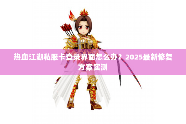 热血江湖私服卡登录界面怎么办？2025最新修复方案实测
