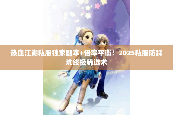 热血江湖私服独家副本+倍率平衡！2025私服防踩坑终极筛选术
