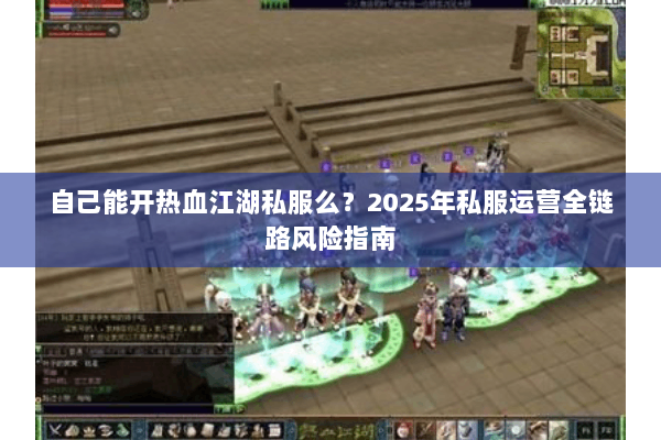 自己能开热血江湖私服么?2025年私服运营全链路风险指南 自己能开热血江湖私服么?2025年私服运营全链路风险指南