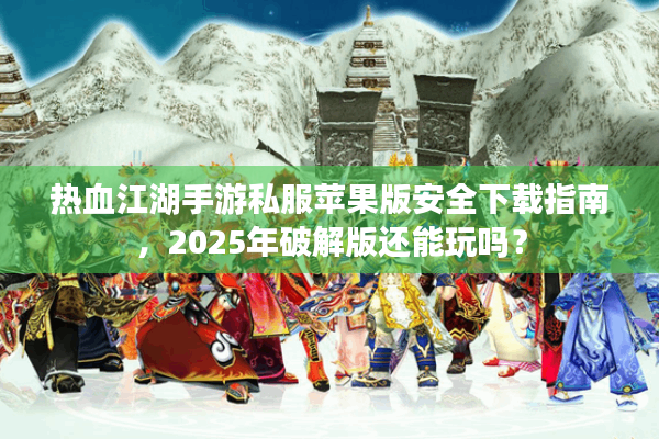 热血江湖手游私服苹果版安全下载指南，2025年破解版还能玩吗？