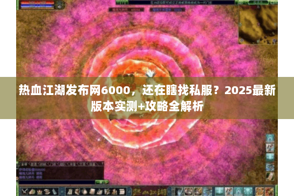 热血江湖发布网6000，还在瞎找私服？2025最新版本实测+攻略全解析