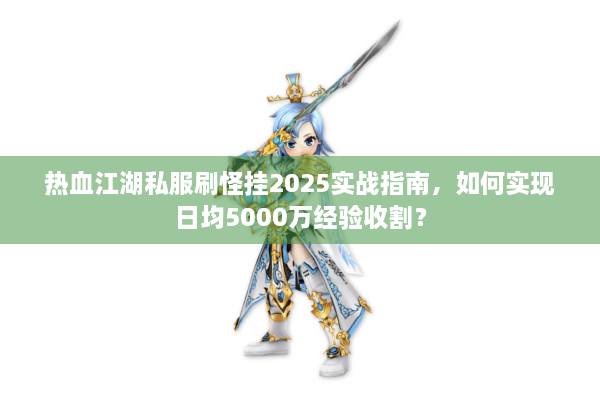热血江湖私服刷怪挂2025实战指南，如何实现日均5000万经验收割？