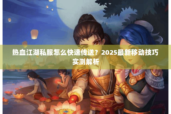 热血江湖私服怎么快速传送？2025最新移动技巧实测解析