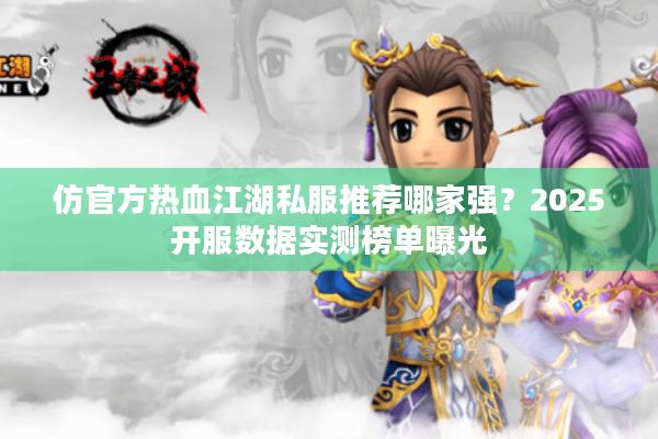 仿官方热血江湖私服推荐哪家强？2025开服数据实测榜单曝光