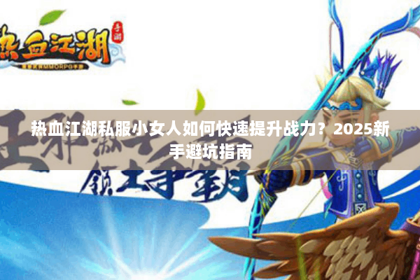 热血江湖私服小女人如何快速提升战力?2025新手避坑指南 热血江湖私服小女人如何快速提升战力?2025新手避坑指南