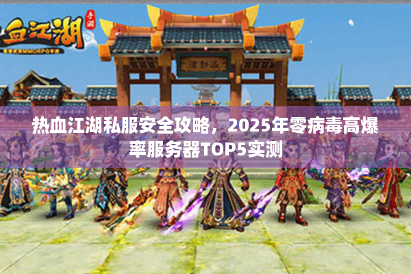 热血江湖私服安全攻略，2025年零病毒高爆率服务器TOP5实测