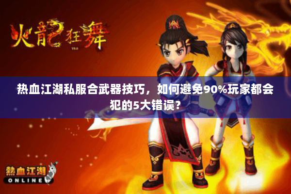 热血江湖私服合武器技巧，如何避免90%玩家都会犯的5大错误？