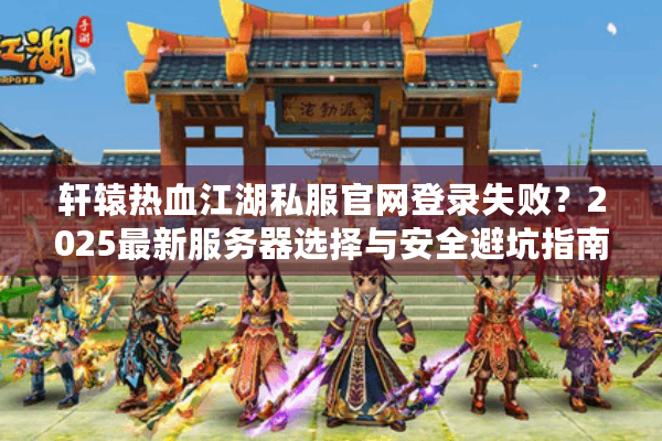 轩辕热血江湖私服官网登录失败？2025最新服务器选择与安全避坑指南