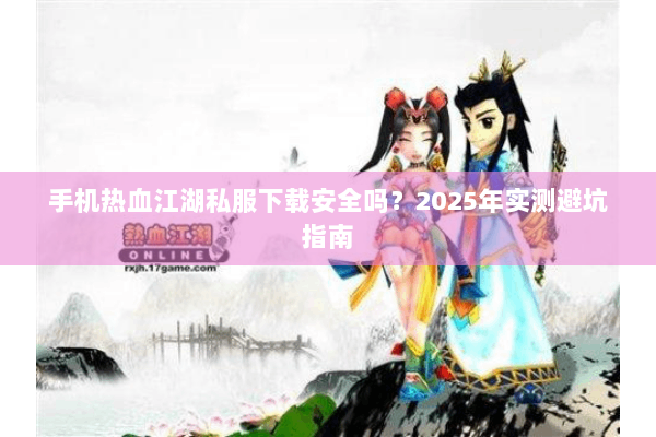 手机热血江湖私服下载安全吗？2025年实测避坑指南